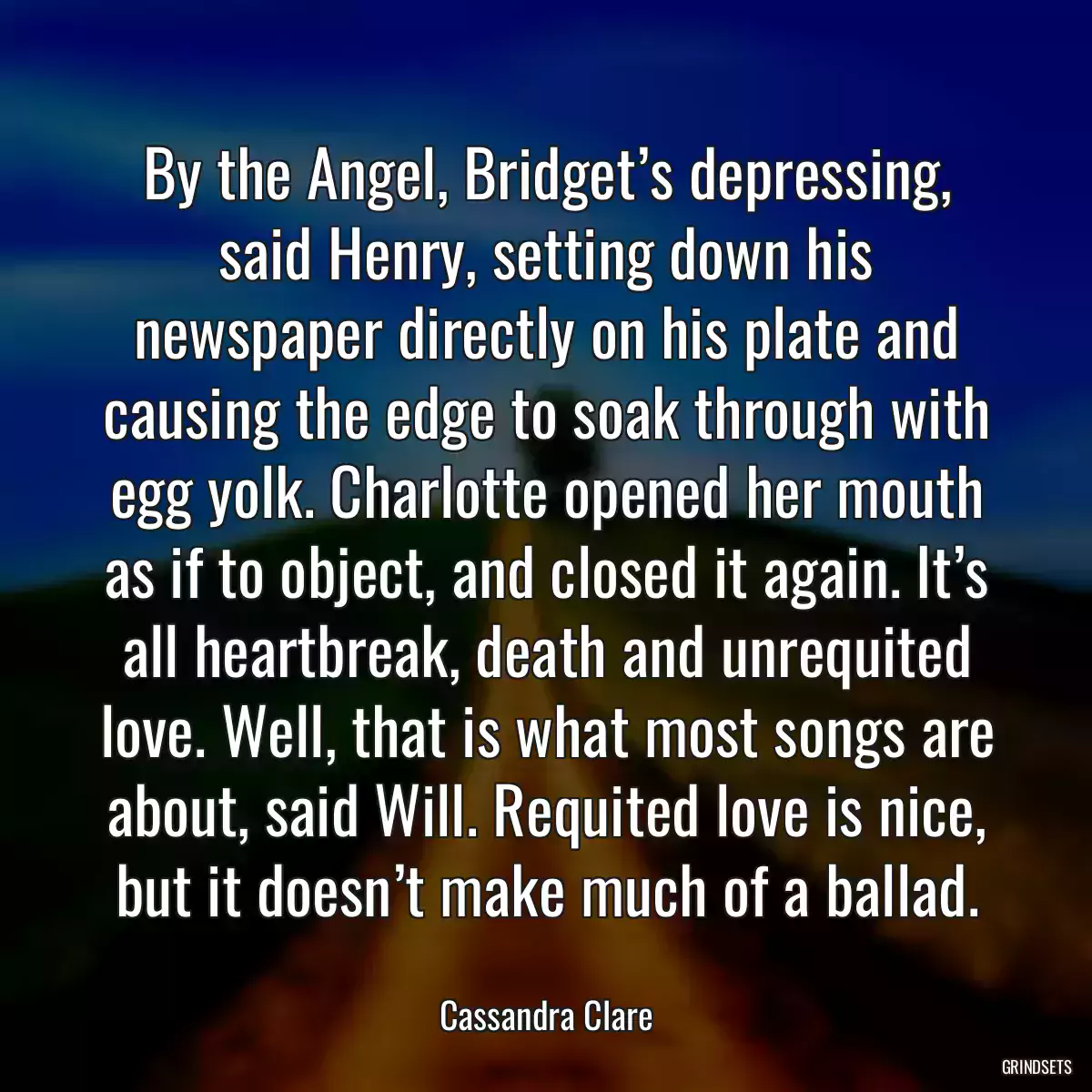 By the Angel, Bridget’s depressing, said Henry, setting down his newspaper directly on his plate and causing the edge to soak through with egg yolk. Charlotte opened her mouth as if to object, and closed it again. It’s all heartbreak, death and unrequited love. Well, that is what most songs are about, said Will. Requited love is nice, but it doesn’t make much of a ballad.