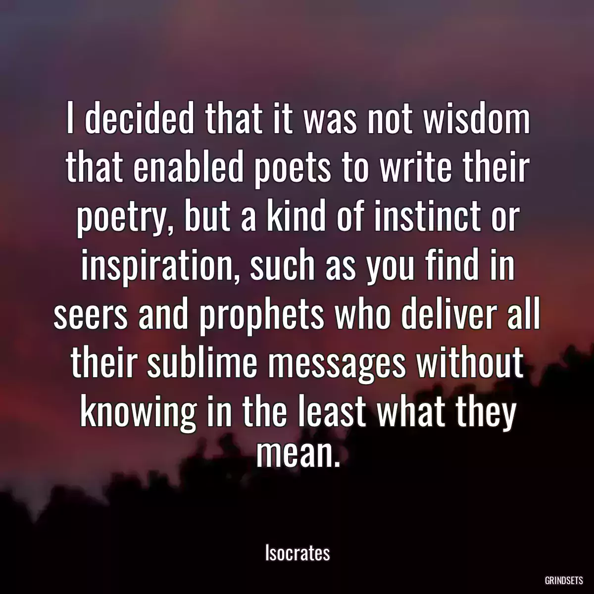 I decided that it was not wisdom that enabled poets to write their poetry, but a kind of instinct or inspiration, such as you find in seers and prophets who deliver all their sublime messages without knowing in the least what they mean.