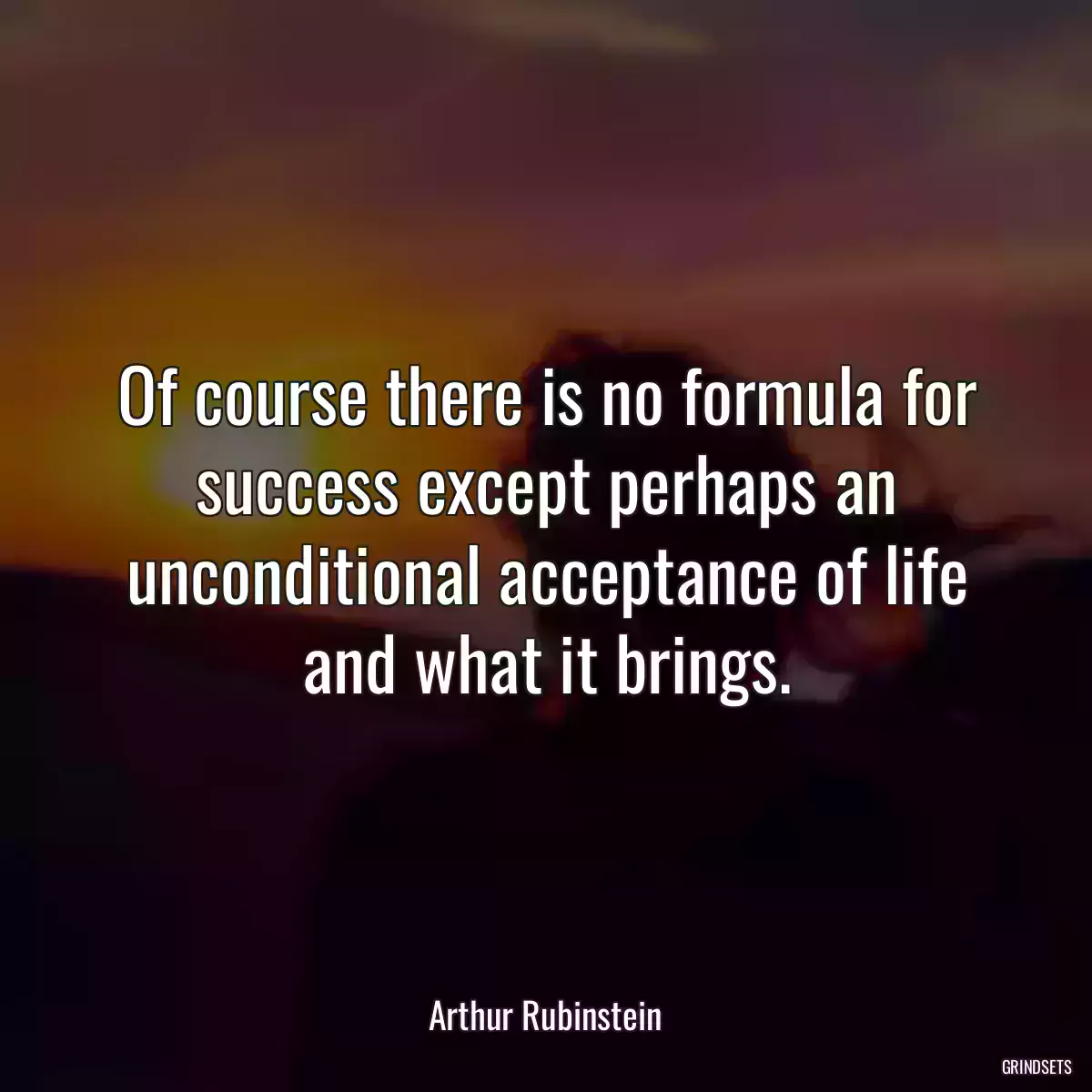 Of course there is no formula for success except perhaps an unconditional acceptance of life and what it brings.