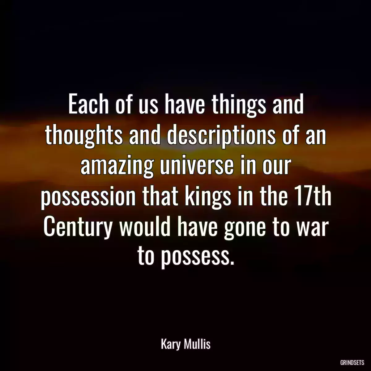 Each of us have things and thoughts and descriptions of an amazing universe in our possession that kings in the 17th Century would have gone to war to possess.