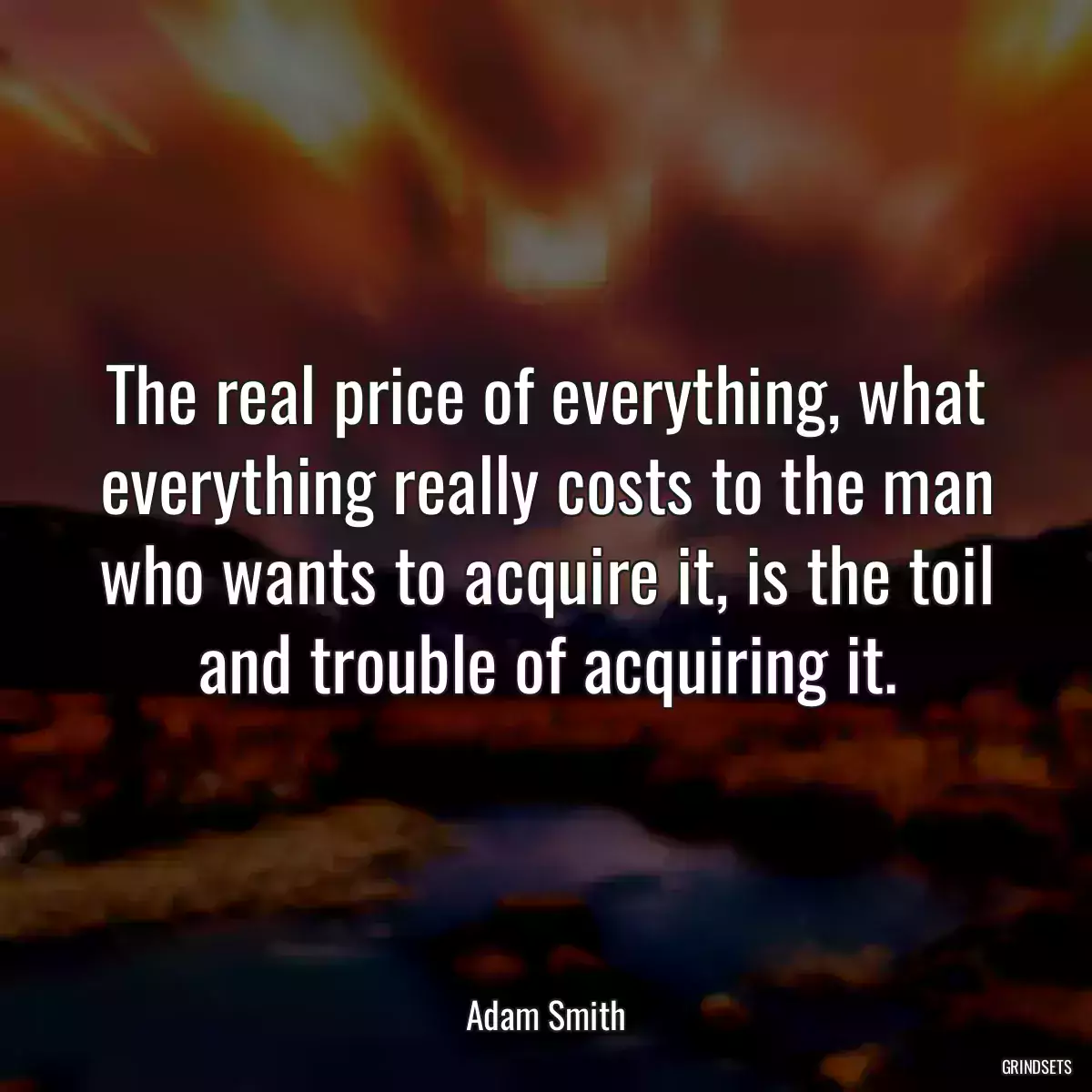 The real price of everything, what everything really costs to the man who wants to acquire it, is the toil and trouble of acquiring it.