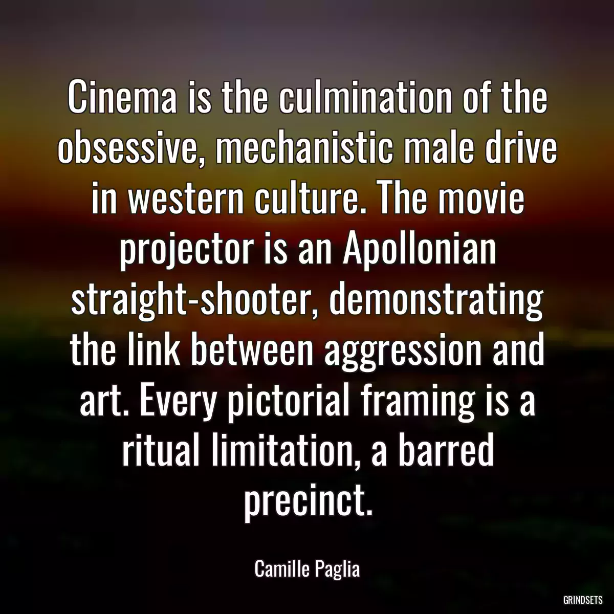 Cinema is the culmination of the obsessive, mechanistic male drive in western culture. The movie projector is an Apollonian straight-shooter, demonstrating the link between aggression and art. Every pictorial framing is a ritual limitation, a barred precinct.