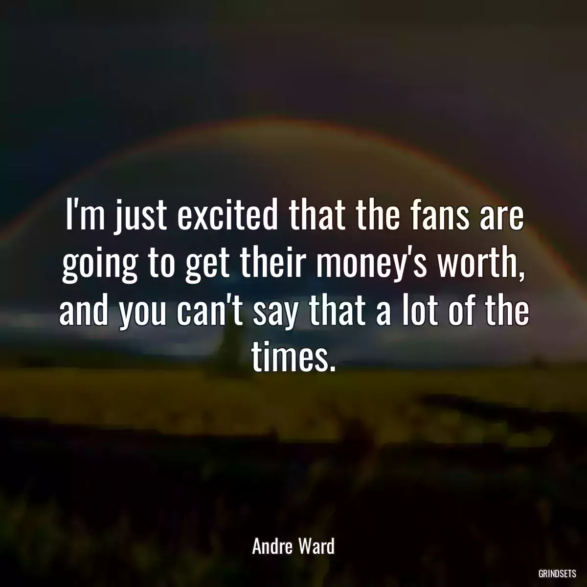 I\'m just excited that the fans are going to get their money\'s worth, and you can\'t say that a lot of the times.