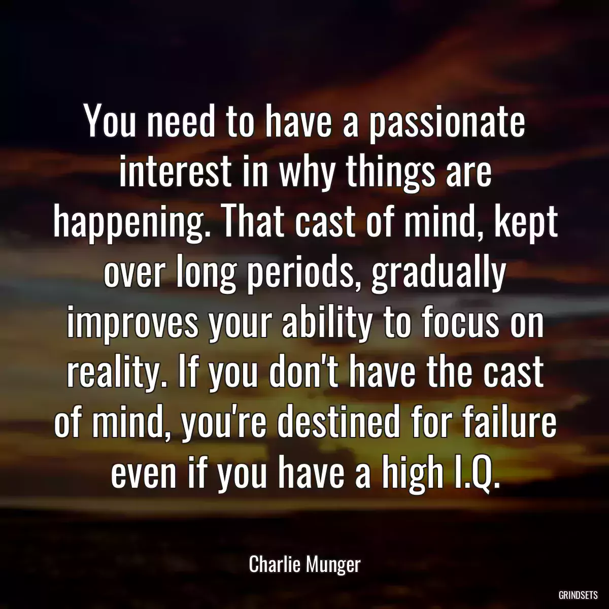 You need to have a passionate interest in why things are happening. That cast of mind, kept over long periods, gradually improves your ability to focus on reality. If you don\'t have the cast of mind, you\'re destined for failure even if you have a high I.Q.