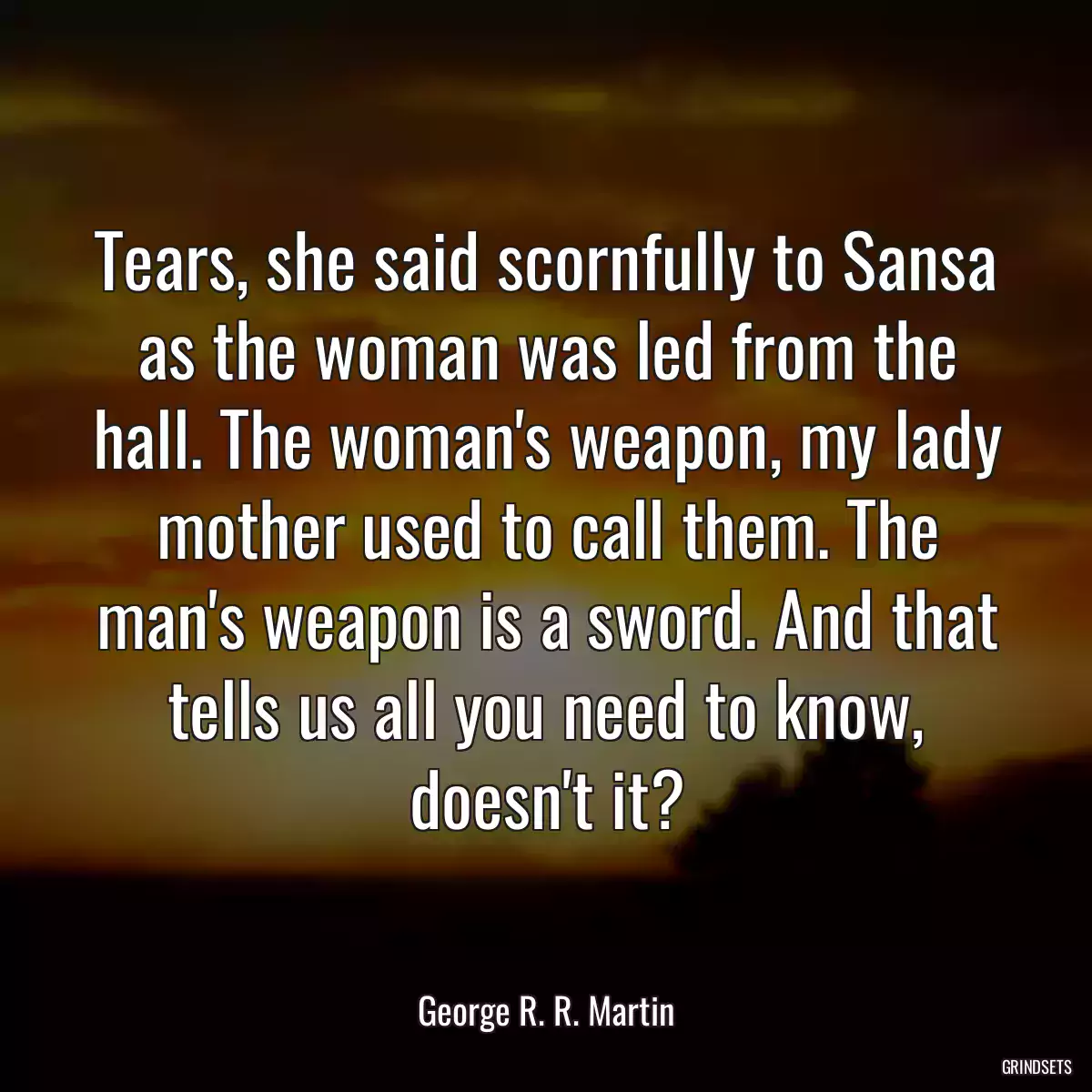 Tears, she said scornfully to Sansa as the woman was led from the hall. The woman\'s weapon, my lady mother used to call them. The man\'s weapon is a sword. And that tells us all you need to know, doesn\'t it?