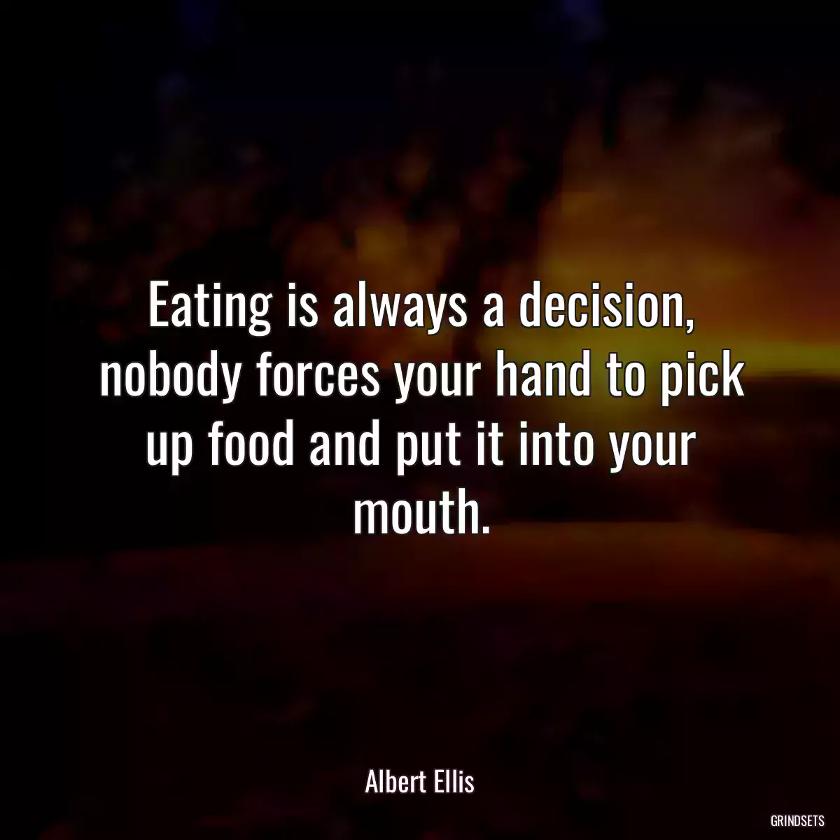 Eating is always a decision, nobody forces your hand to pick up food and put it into your mouth.