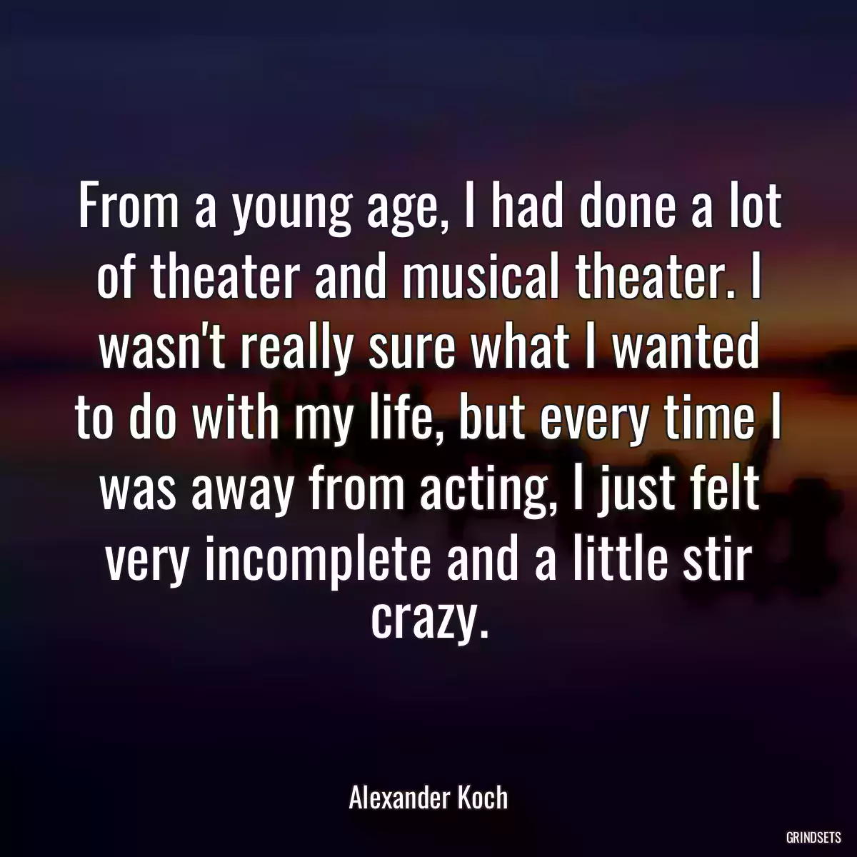 From a young age, I had done a lot of theater and musical theater. I wasn\'t really sure what I wanted to do with my life, but every time I was away from acting, I just felt very incomplete and a little stir crazy.