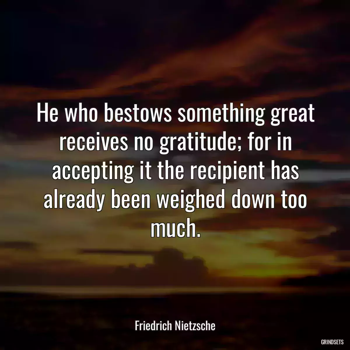 He who bestows something great receives no gratitude; for in accepting it the recipient has already been weighed down too much.