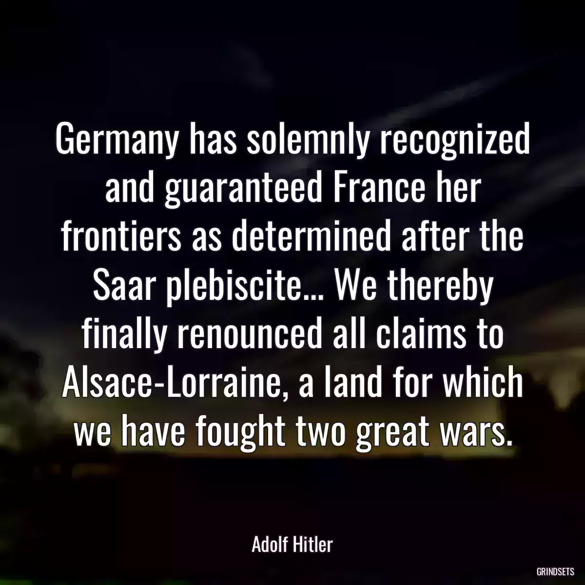 Germany has solemnly recognized and guaranteed France her frontiers as determined after the Saar plebiscite... We thereby finally renounced all claims to Alsace-Lorraine, a land for which we have fought two great wars.