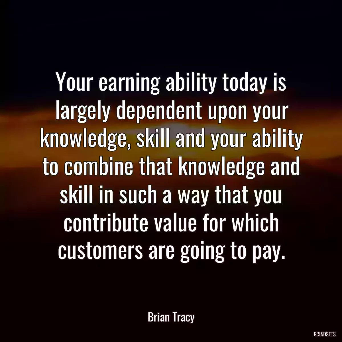 Your earning ability today is largely dependent upon your knowledge, skill and your ability to combine that knowledge and skill in such a way that you contribute value for which customers are going to pay.
