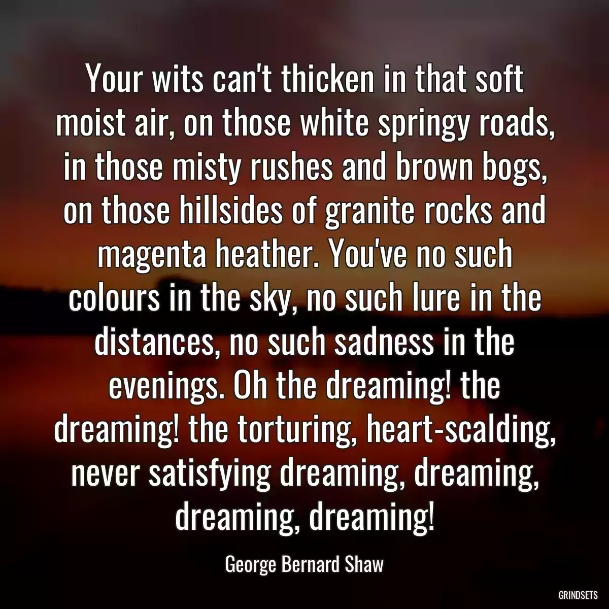 Your wits can\'t thicken in that soft moist air, on those white springy roads, in those misty rushes and brown bogs, on those hillsides of granite rocks and magenta heather. You\'ve no such colours in the sky, no such lure in the distances, no such sadness in the evenings. Oh the dreaming! the dreaming! the torturing, heart-scalding, never satisfying dreaming, dreaming, dreaming, dreaming!