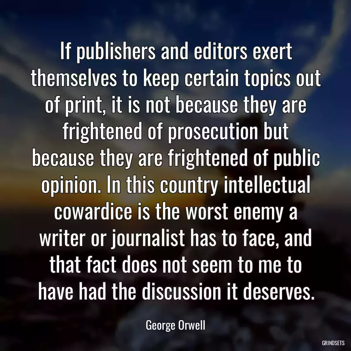 If publishers and editors exert themselves to keep certain topics out of print, it is not because they are frightened of prosecution but because they are frightened of public opinion. In this country intellectual cowardice is the worst enemy a writer or journalist has to face, and that fact does not seem to me to have had the discussion it deserves.