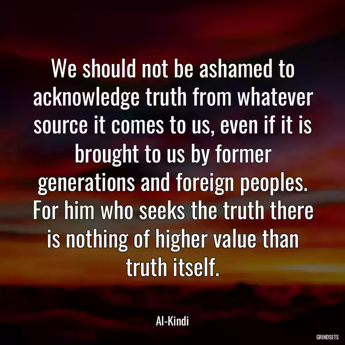 We should not be ashamed to acknowledge truth from whatever source it comes to us, even if it is brought to us by former generations and foreign peoples. For him who seeks the truth there is nothing of higher value than truth itself.