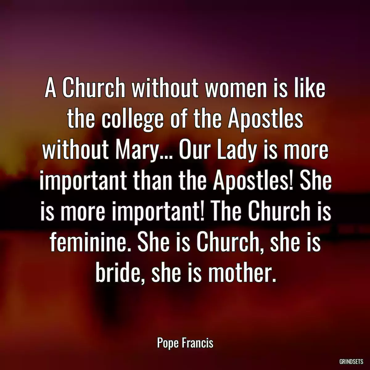 A Church without women is like the college of the Apostles without Mary... Our Lady is more important than the Apostles! She is more important! The Church is feminine. She is Church, she is bride, she is mother.