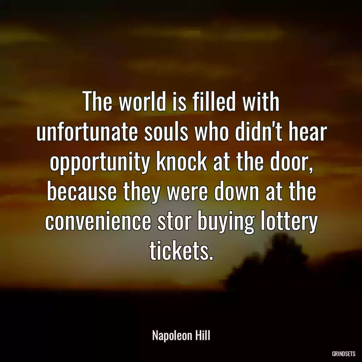 The world is filled with unfortunate souls who didn\'t hear opportunity knock at the door, because they were down at the convenience stor buying lottery tickets.