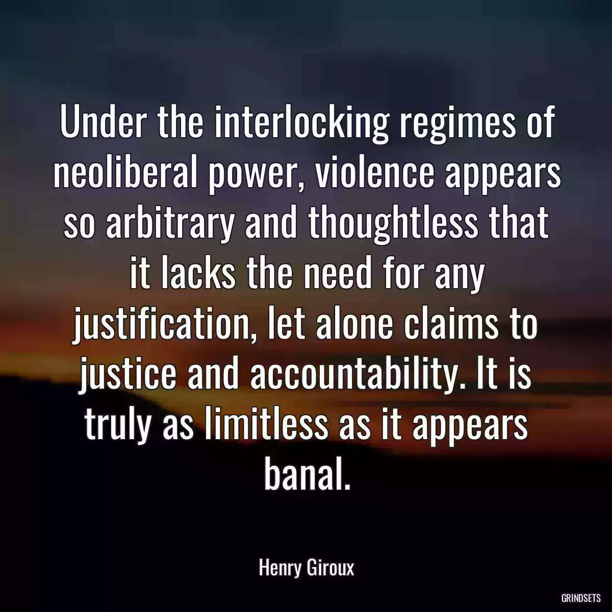 Under the interlocking regimes of neoliberal power, violence appears so arbitrary and thoughtless that it lacks the need for any justification, let alone claims to justice and accountability. It is truly as limitless as it appears banal.