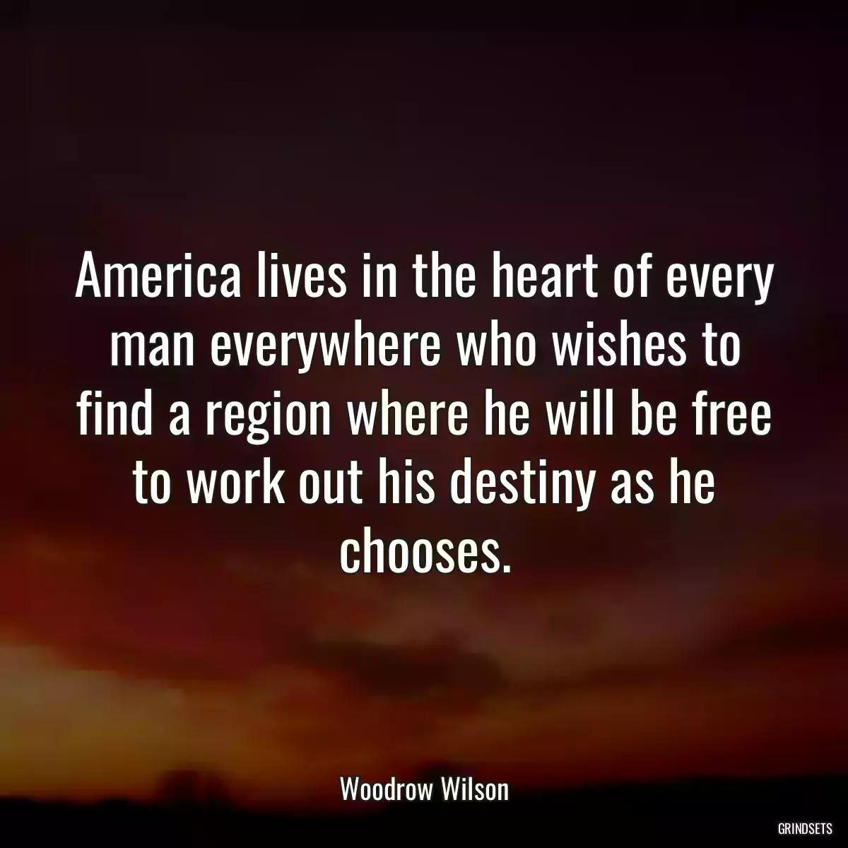 America lives in the heart of every man everywhere who wishes to find a region where he will be free to work out his destiny as he chooses.