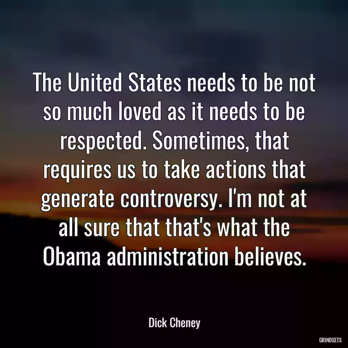 The United States needs to be not so much loved as it needs to be respected. Sometimes, that requires us to take actions that generate controversy. I\'m not at all sure that that\'s what the Obama administration believes.