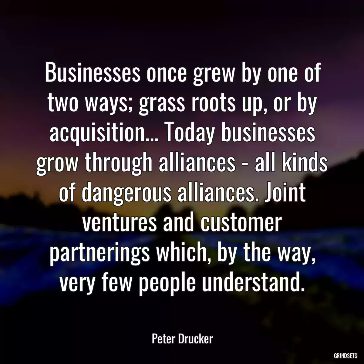 Businesses once grew by one of two ways; grass roots up, or by acquisition... Today businesses grow through alliances - all kinds of dangerous alliances. Joint ventures and customer partnerings which, by the way, very few people understand.