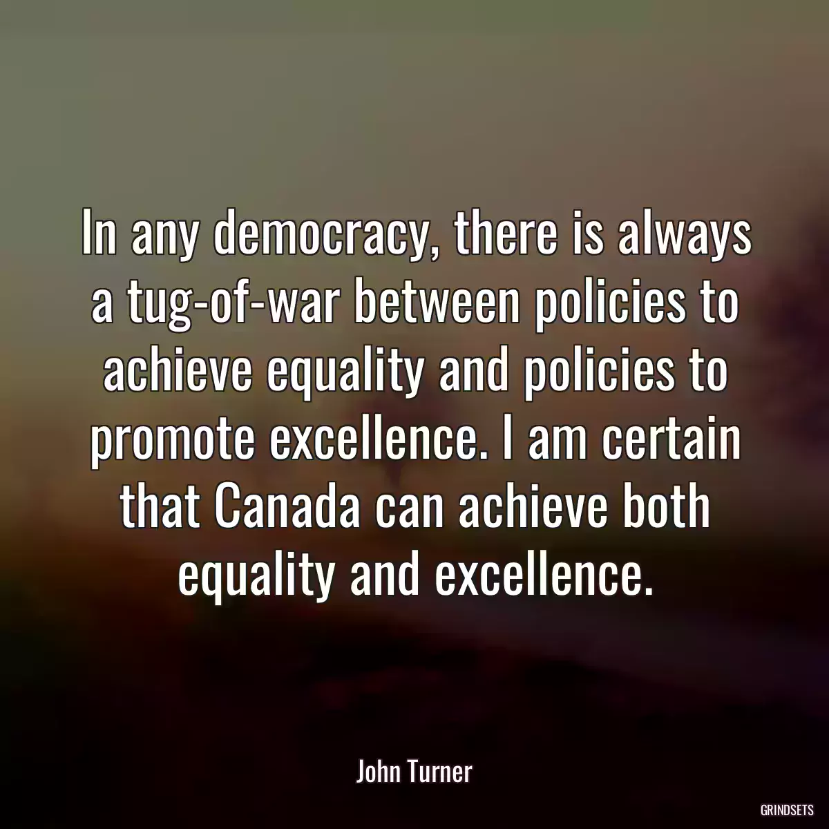 In any democracy, there is always a tug-of-war between policies to achieve equality and policies to promote excellence. I am certain that Canada can achieve both equality and excellence.