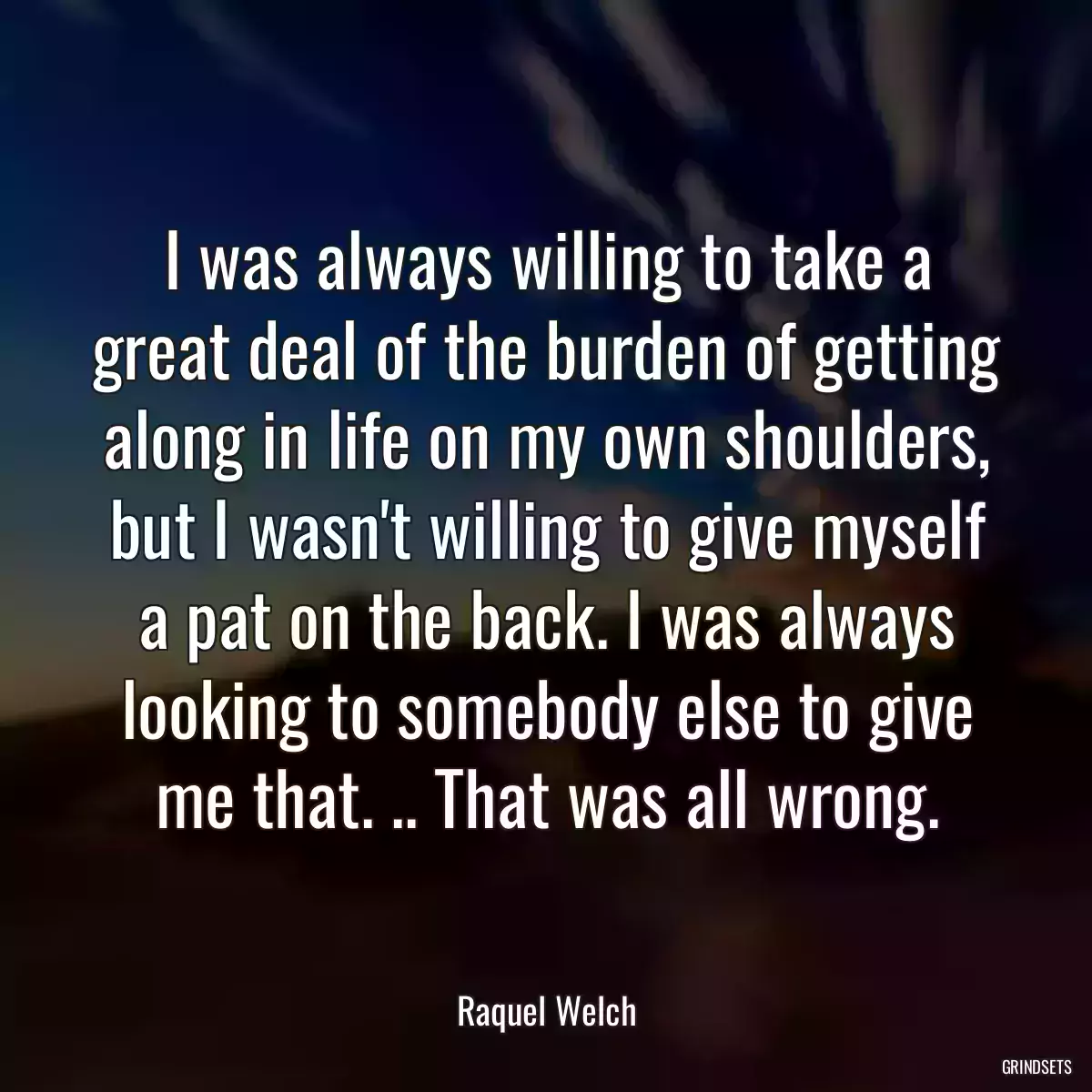 I was always willing to take a great deal of the burden of getting along in life on my own shoulders, but I wasn\'t willing to give myself a pat on the back. I was always looking to somebody else to give me that. .. That was all wrong.