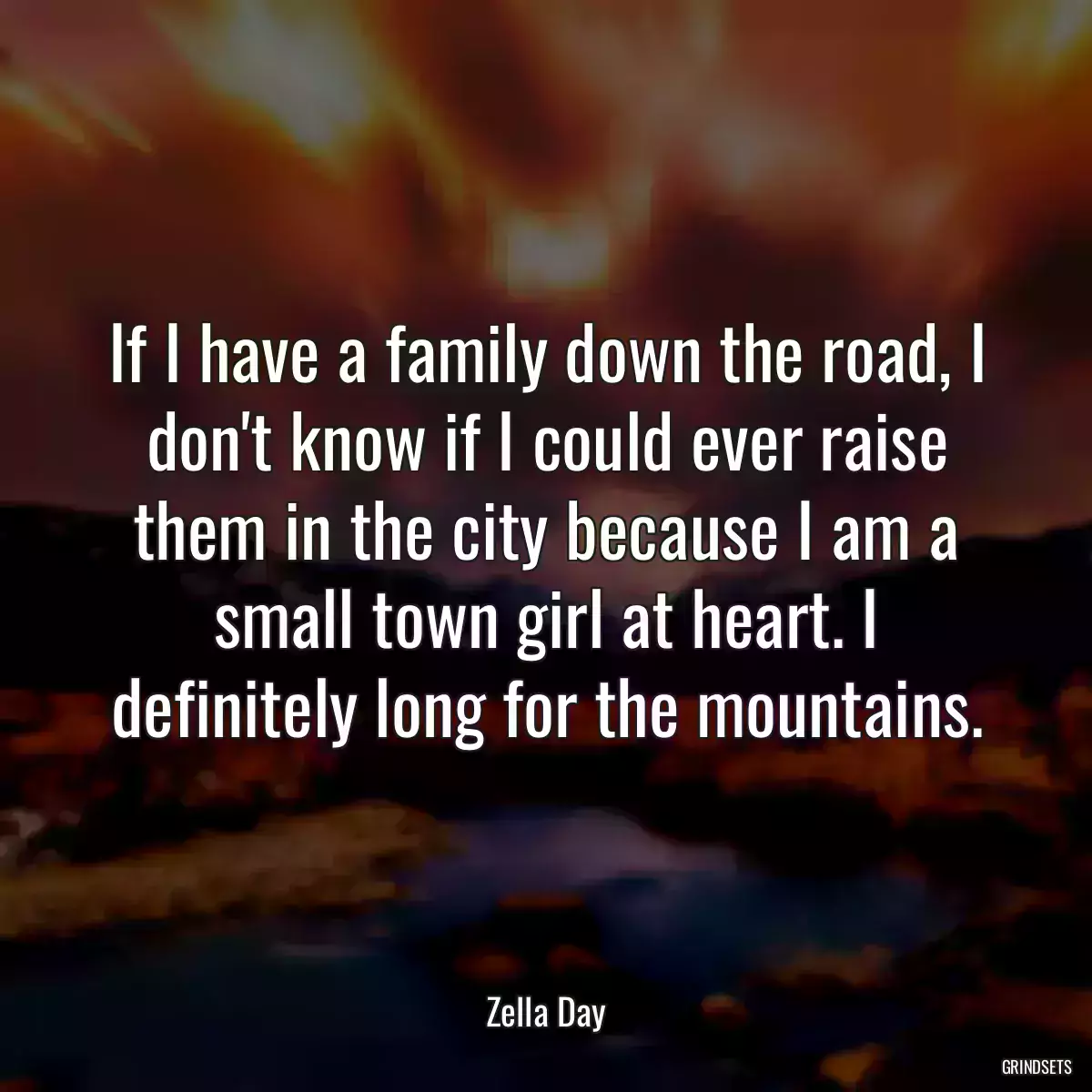 If I have a family down the road, I don\'t know if I could ever raise them in the city because I am a small town girl at heart. I definitely long for the mountains.