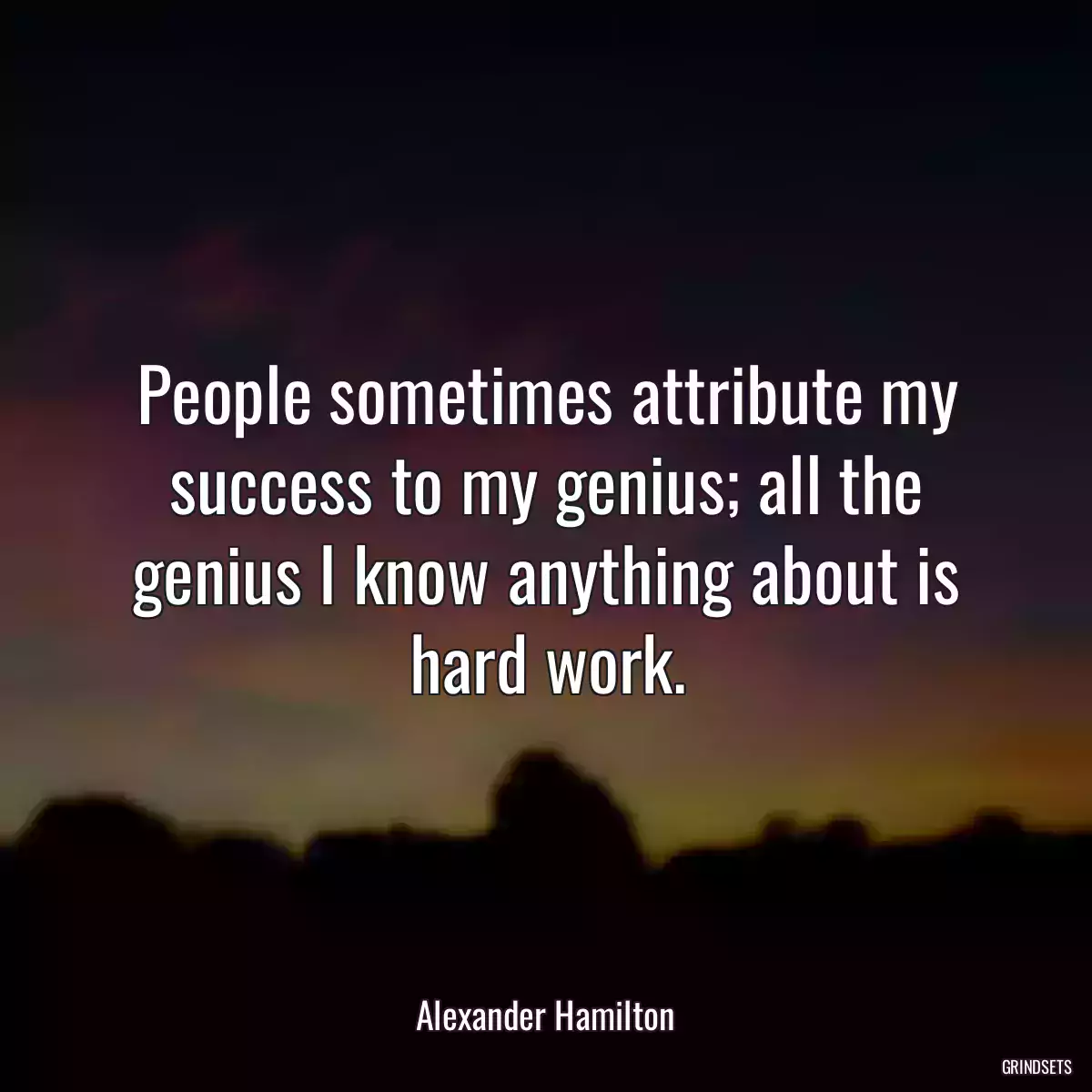 People sometimes attribute my success to my genius; all the genius I know anything about is hard work.