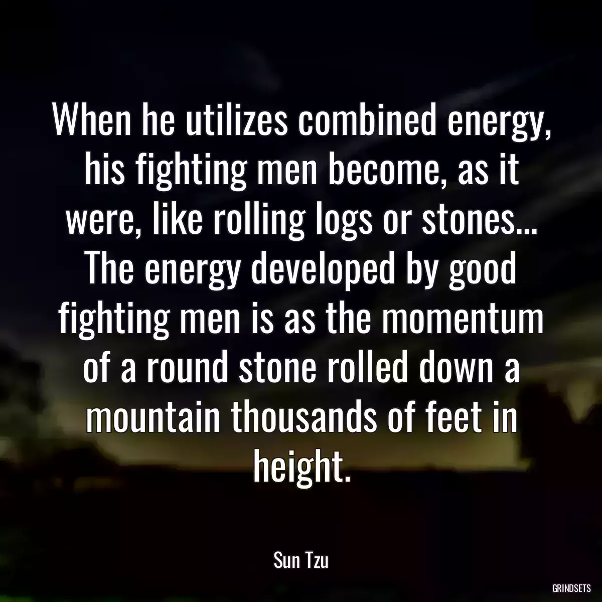 When he utilizes combined energy, his fighting men become, as it were, like rolling logs or stones... The energy developed by good fighting men is as the momentum of a round stone rolled down a mountain thousands of feet in height.