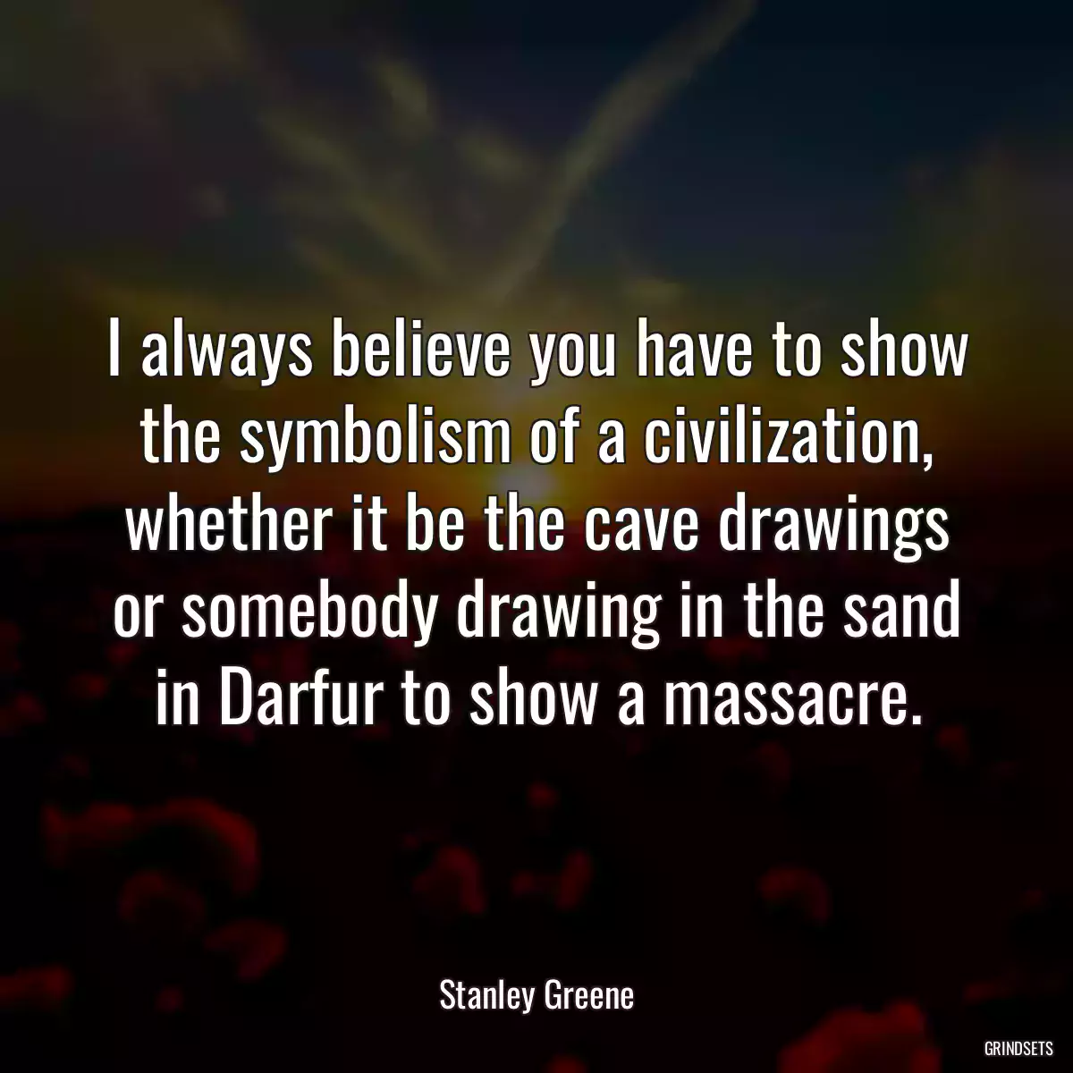 I always believe you have to show the symbolism of a civilization, whether it be the cave drawings or somebody drawing in the sand in Darfur to show a massacre.