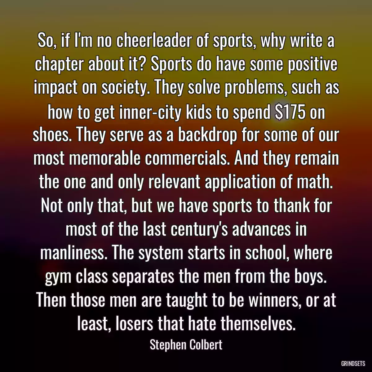 So, if I\'m no cheerleader of sports, why write a chapter about it? Sports do have some positive impact on society. They solve problems, such as how to get inner-city kids to spend $175 on shoes. They serve as a backdrop for some of our most memorable commercials. And they remain the one and only relevant application of math. Not only that, but we have sports to thank for most of the last century\'s advances in manliness. The system starts in school, where gym class separates the men from the boys. Then those men are taught to be winners, or at least, losers that hate themselves.