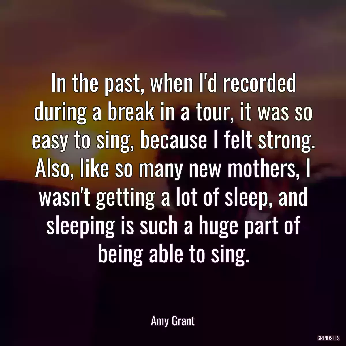 In the past, when I\'d recorded during a break in a tour, it was so easy to sing, because I felt strong. Also, like so many new mothers, I wasn\'t getting a lot of sleep, and sleeping is such a huge part of being able to sing.