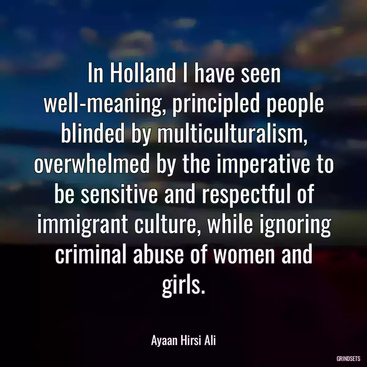 In Holland I have seen well-meaning, principled people blinded by multiculturalism, overwhelmed by the imperative to be sensitive and respectful of immigrant culture, while ignoring criminal abuse of women and girls.