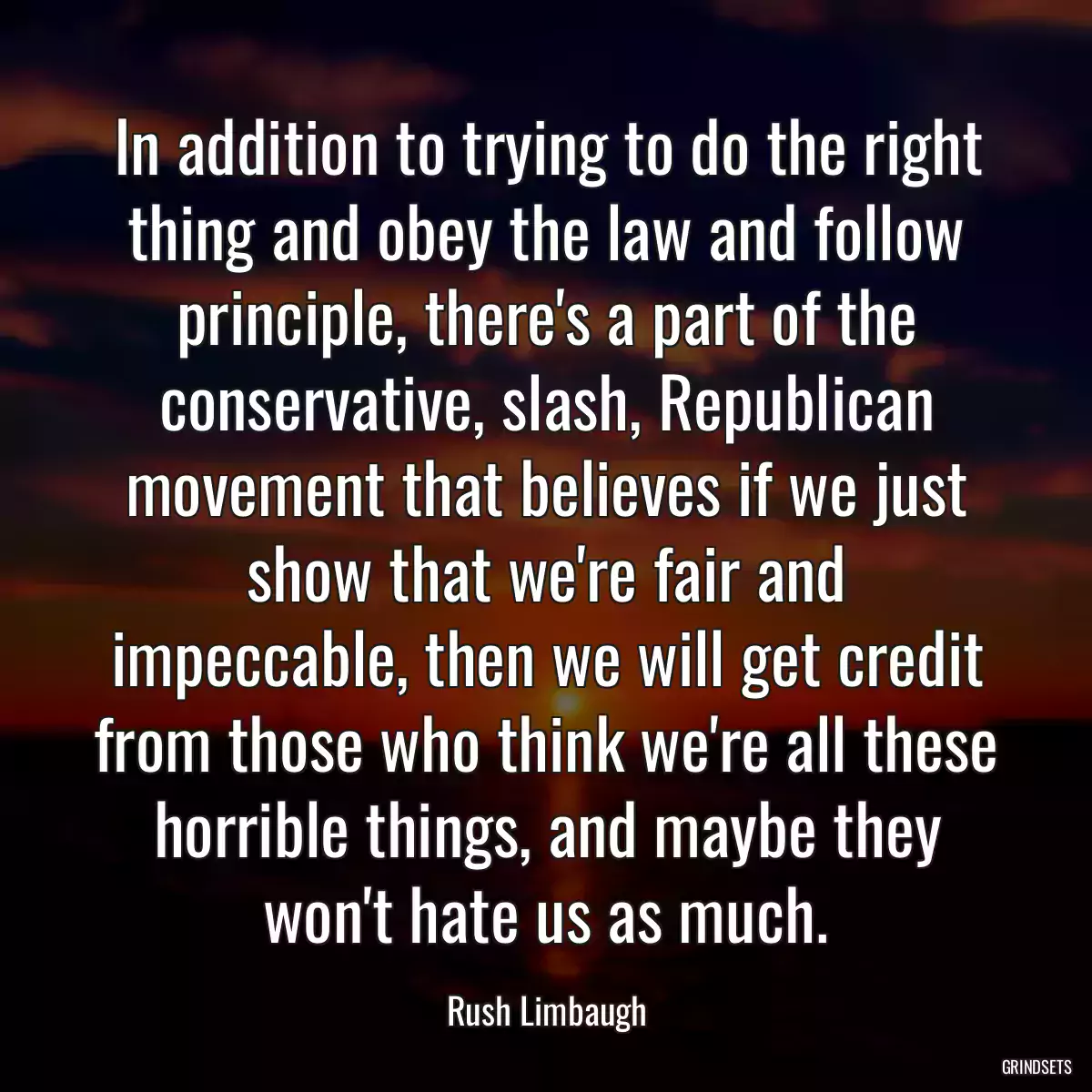 In addition to trying to do the right thing and obey the law and follow principle, there\'s a part of the conservative, slash, Republican movement that believes if we just show that we\'re fair and impeccable, then we will get credit from those who think we\'re all these horrible things, and maybe they won\'t hate us as much.