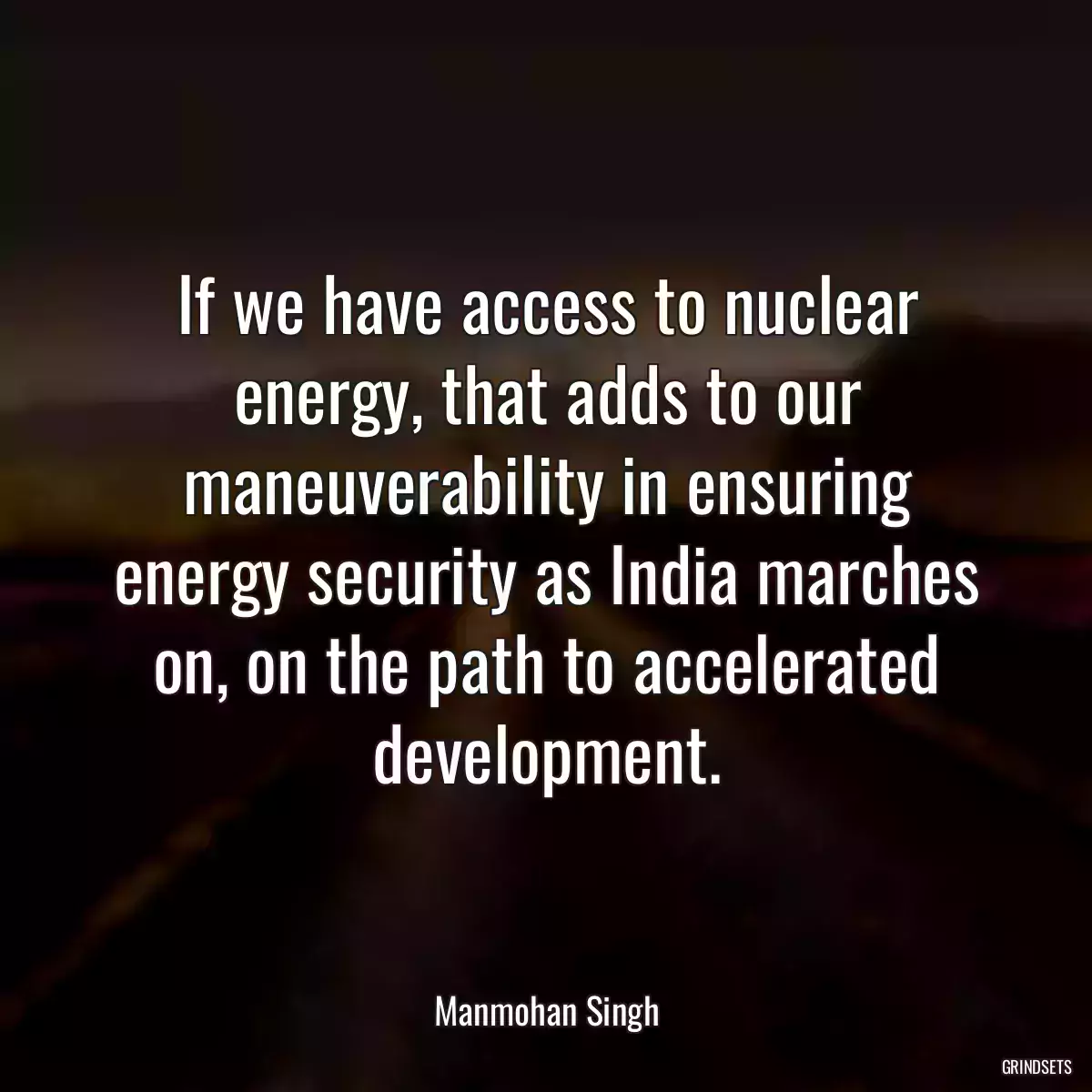 If we have access to nuclear energy, that adds to our maneuverability in ensuring energy security as India marches on, on the path to accelerated development.