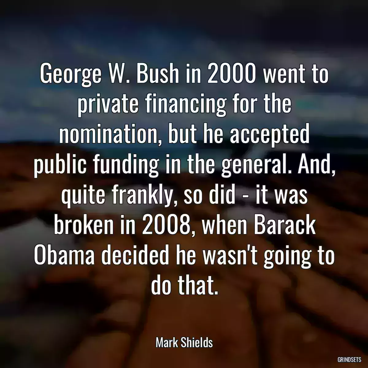 George W. Bush in 2000 went to private financing for the nomination, but he accepted public funding in the general. And, quite frankly, so did - it was broken in 2008, when Barack Obama decided he wasn\'t going to do that.