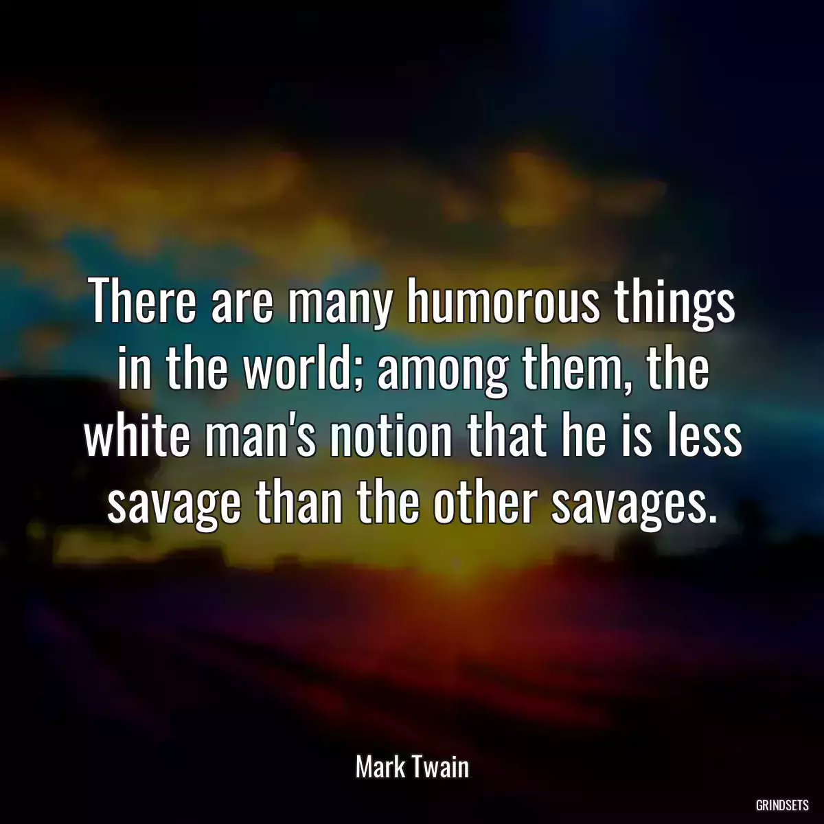 There are many humorous things in the world; among them, the white man\'s notion that he is less savage than the other savages.