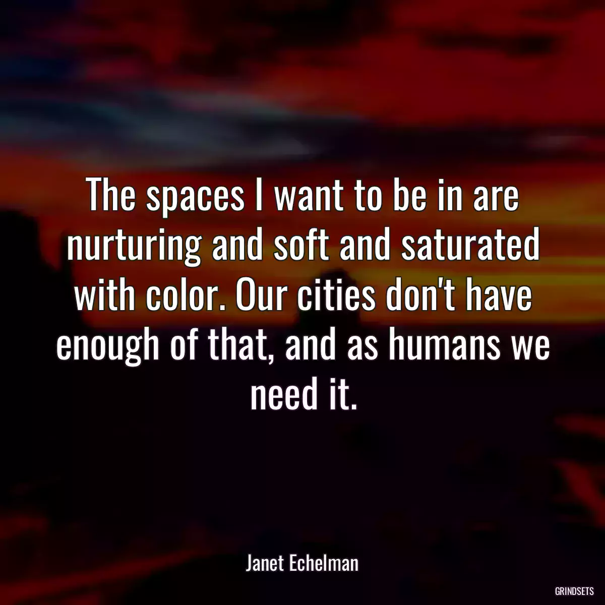 The spaces I want to be in are nurturing and soft and saturated with color. Our cities don\'t have enough of that, and as humans we need it.