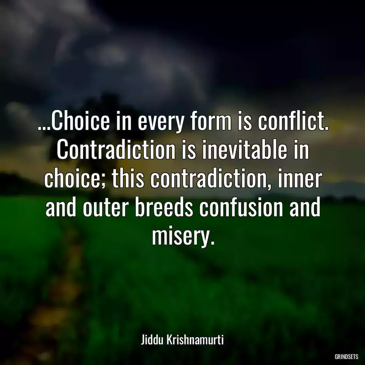 ...Choice in every form is conflict. Contradiction is inevitable in choice; this contradiction, inner and outer breeds confusion and misery.