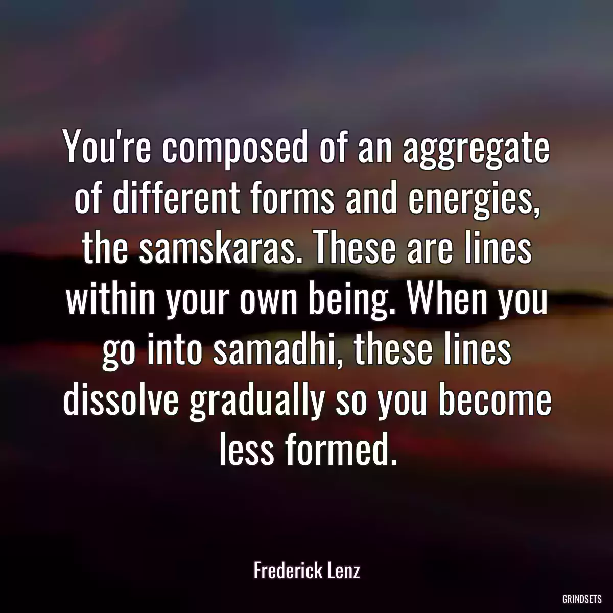 You\'re composed of an aggregate of different forms and energies, the samskaras. These are lines within your own being. When you go into samadhi, these lines dissolve gradually so you become less formed.