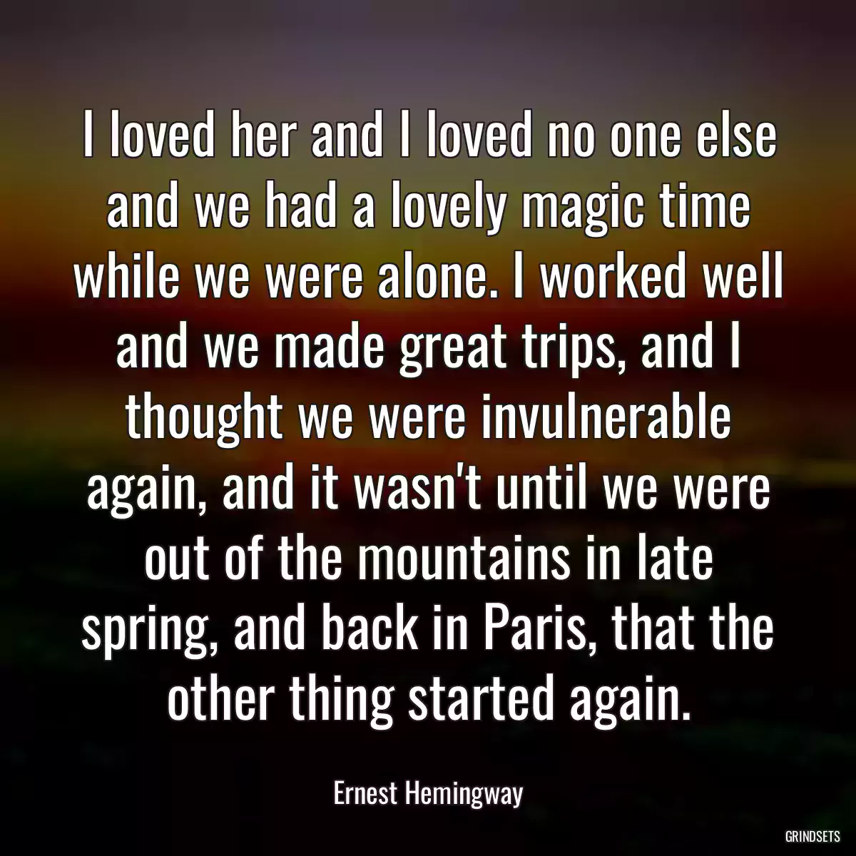 I loved her and I loved no one else and we had a lovely magic time while we were alone. I worked well and we made great trips, and I thought we were invulnerable again, and it wasn\'t until we were out of the mountains in late spring, and back in Paris, that the other thing started again.