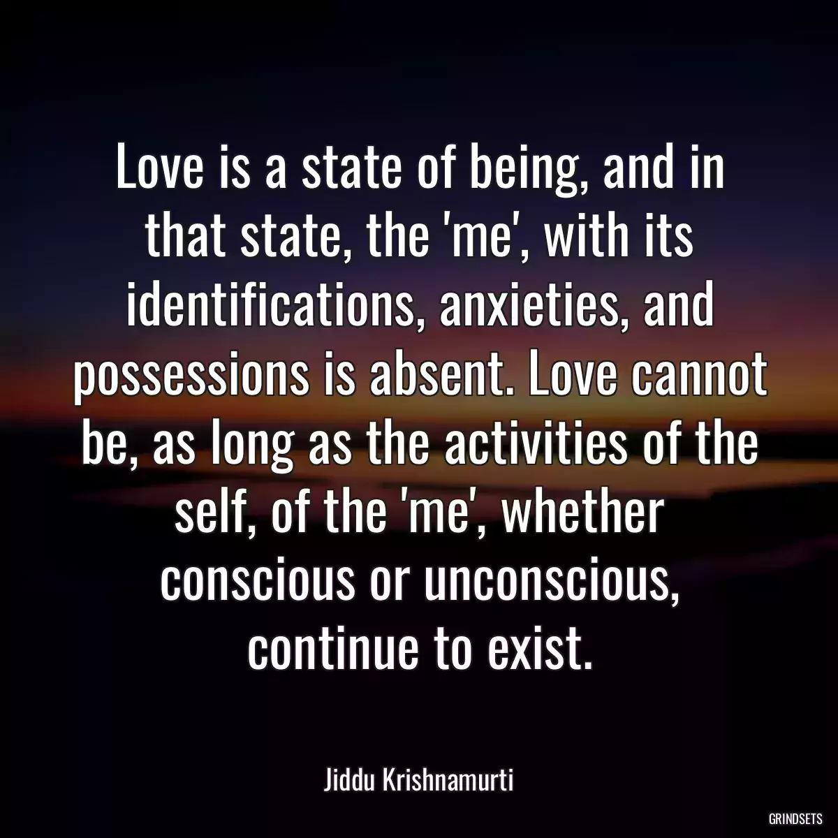 Love is a state of being, and in that state, the \'me\', with its identifications, anxieties, and possessions is absent. Love cannot be, as long as the activities of the self, of the \'me\', whether conscious or unconscious, continue to exist.