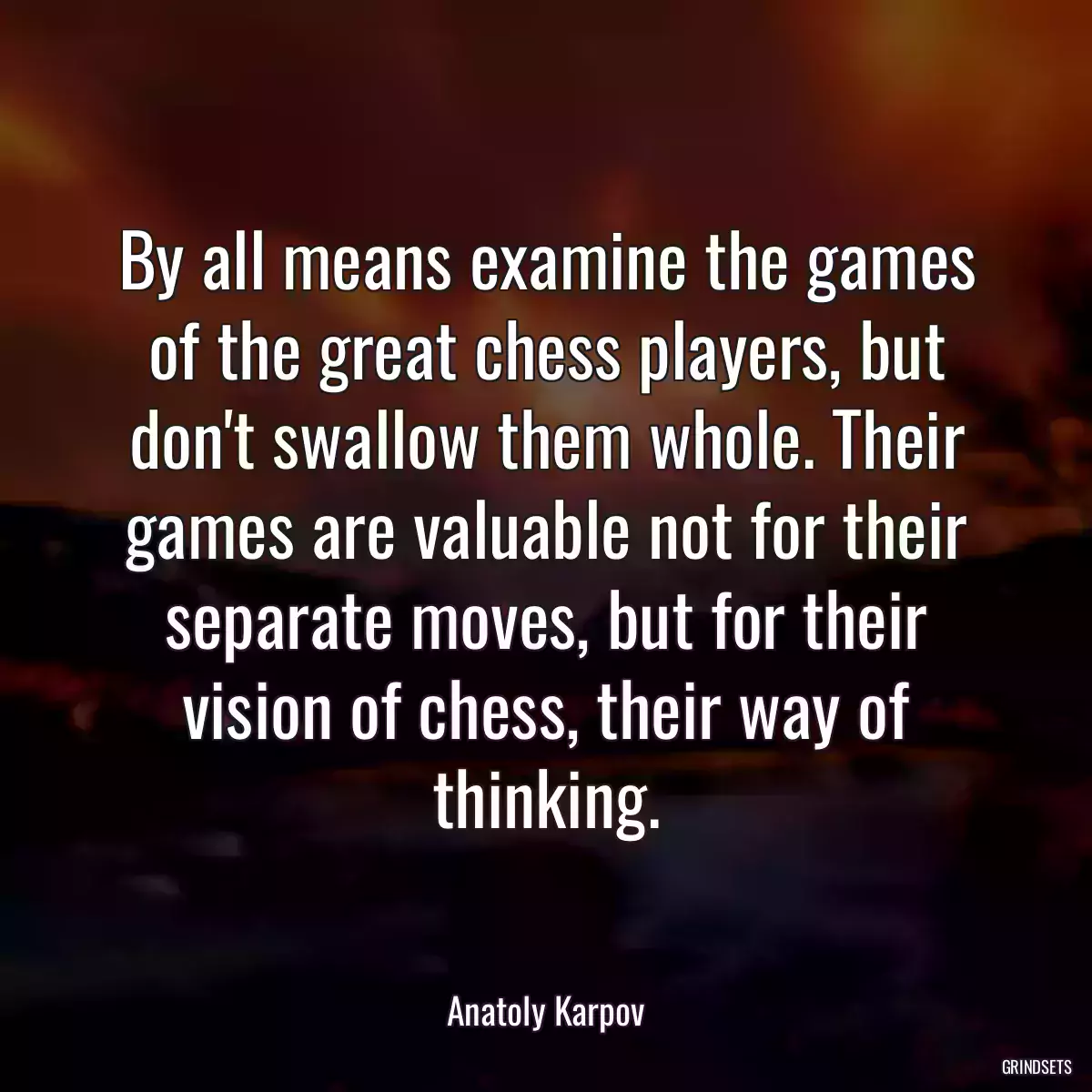 By all means examine the games of the great chess players, but don\'t swallow them whole. Their games are valuable not for their separate moves, but for their vision of chess, their way of thinking.