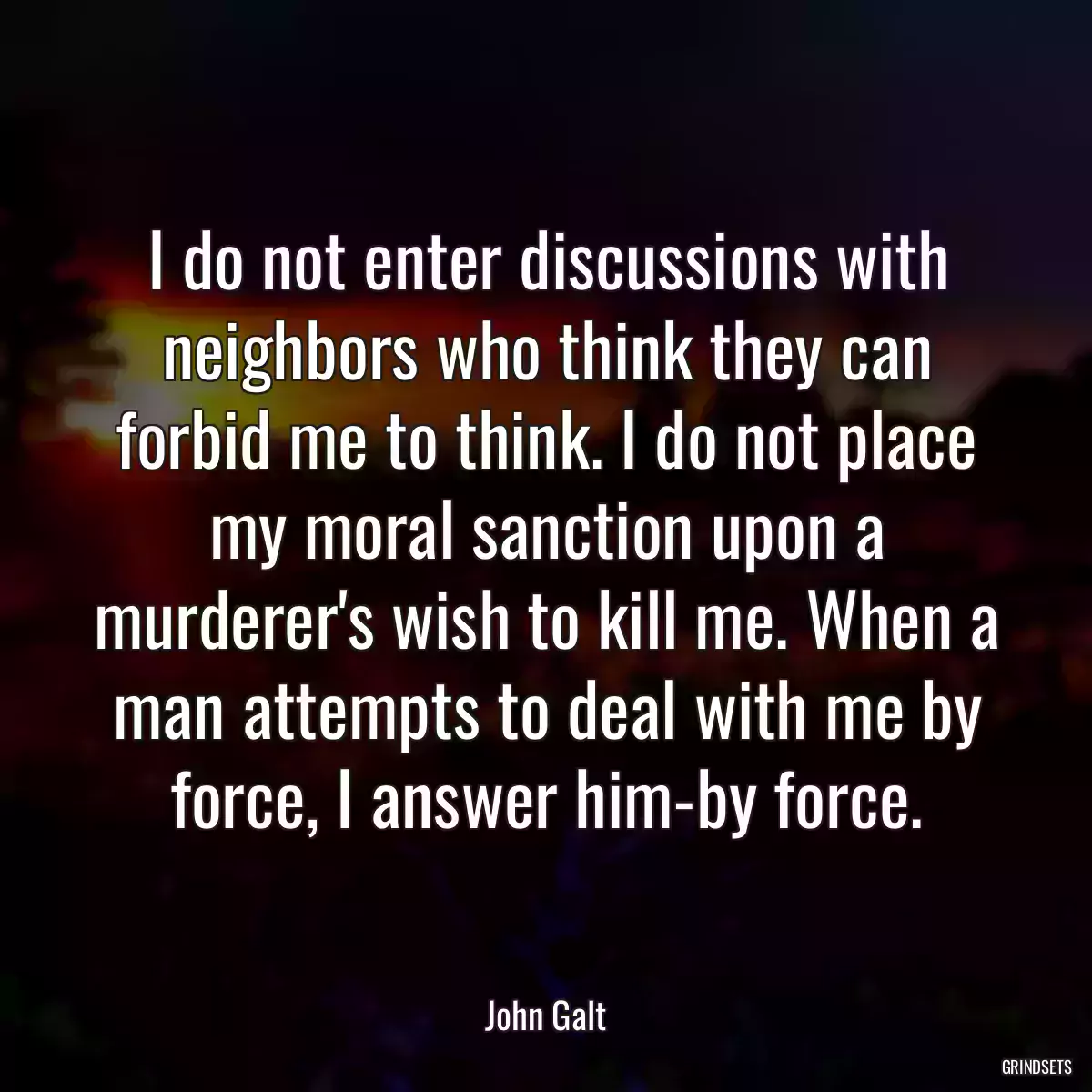 I do not enter discussions with neighbors who think they can forbid me to think. I do not place my moral sanction upon a murderer\'s wish to kill me. When a man attempts to deal with me by force, I answer him-by force.