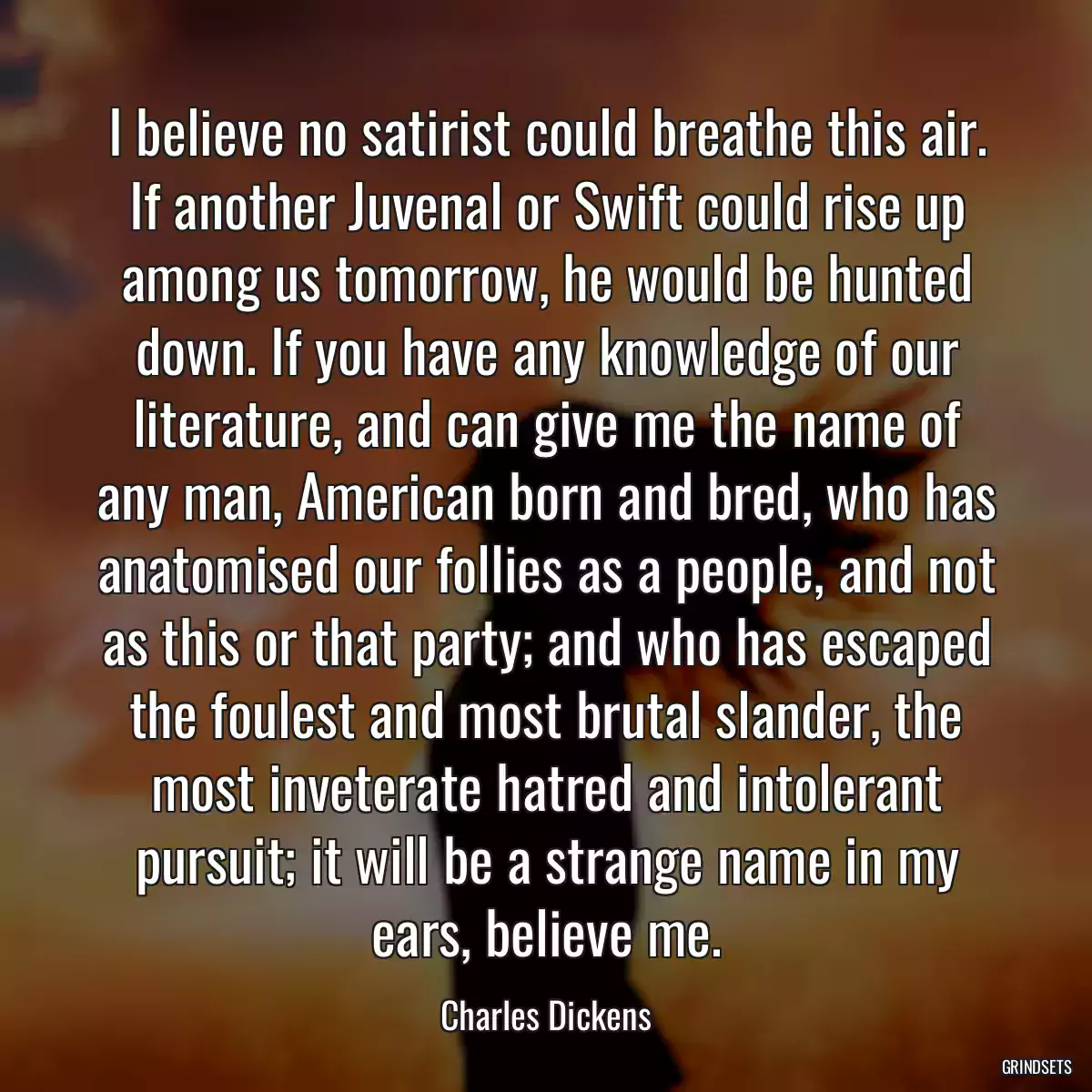 I believe no satirist could breathe this air. If another Juvenal or Swift could rise up among us tomorrow, he would be hunted down. If you have any knowledge of our literature, and can give me the name of any man, American born and bred, who has anatomised our follies as a people, and not as this or that party; and who has escaped the foulest and most brutal slander, the most inveterate hatred and intolerant pursuit; it will be a strange name in my ears, believe me.