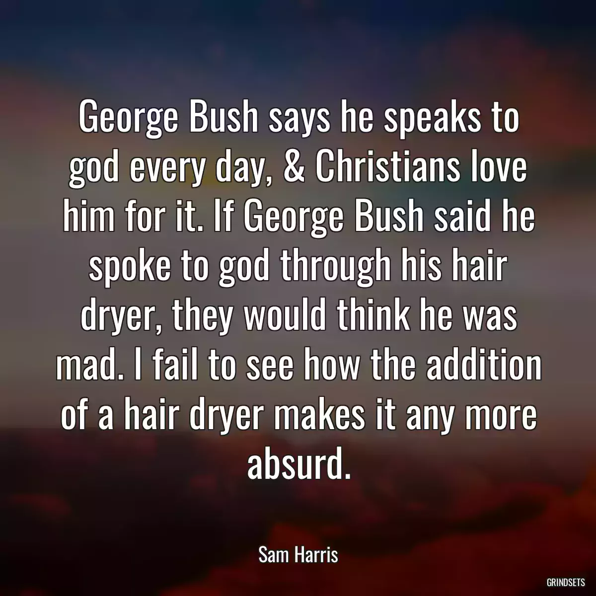 George Bush says he speaks to god every day, & Christians love him for it. If George Bush said he spoke to god through his hair dryer, they would think he was mad. I fail to see how the addition of a hair dryer makes it any more absurd.