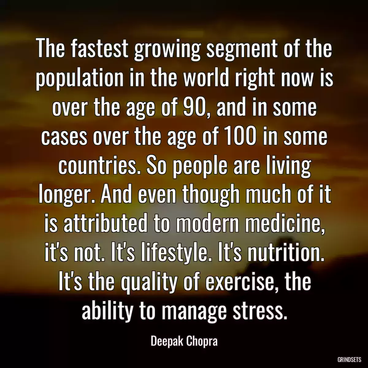 The fastest growing segment of the population in the world right now is over the age of 90, and in some cases over the age of 100 in some countries. So people are living longer. And even though much of it is attributed to modern medicine, it\'s not. It\'s lifestyle. It\'s nutrition. It\'s the quality of exercise, the ability to manage stress.