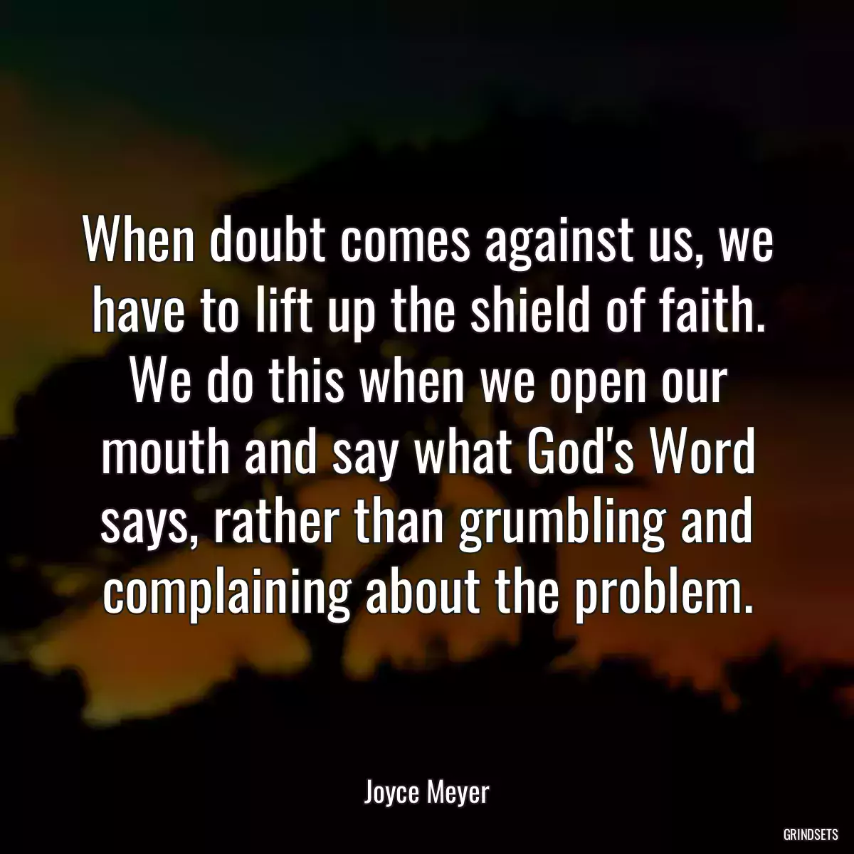 When doubt comes against us, we have to lift up the shield of faith. We do this when we open our mouth and say what God\'s Word says, rather than grumbling and complaining about the problem.