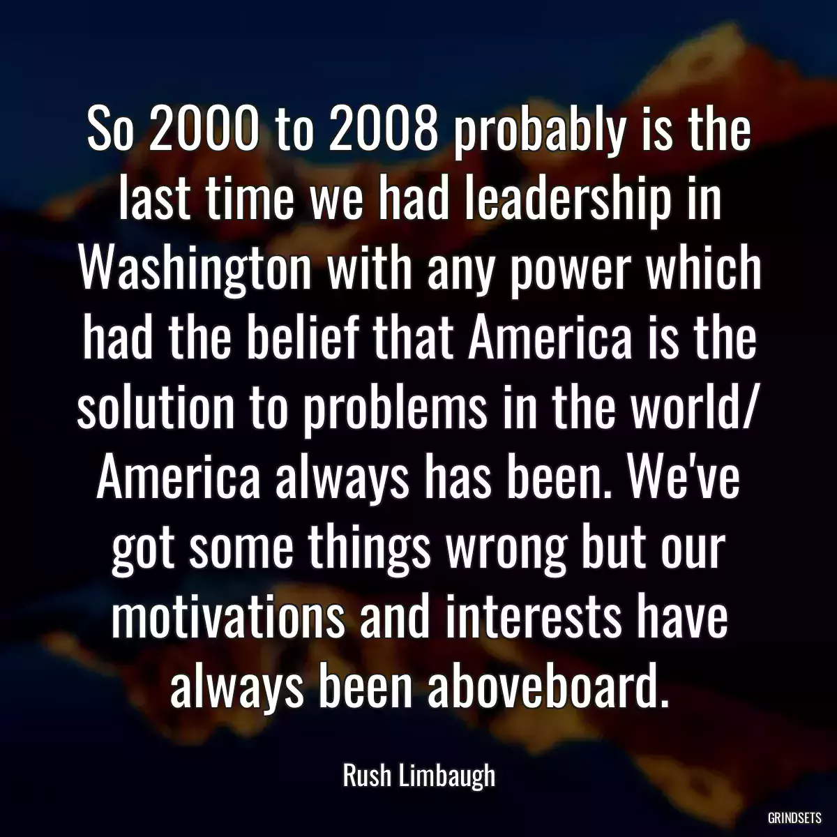 So 2000 to 2008 probably is the last time we had leadership in Washington with any power which had the belief that America is the solution to problems in the world/ America always has been. We\'ve got some things wrong but our motivations and interests have always been aboveboard.