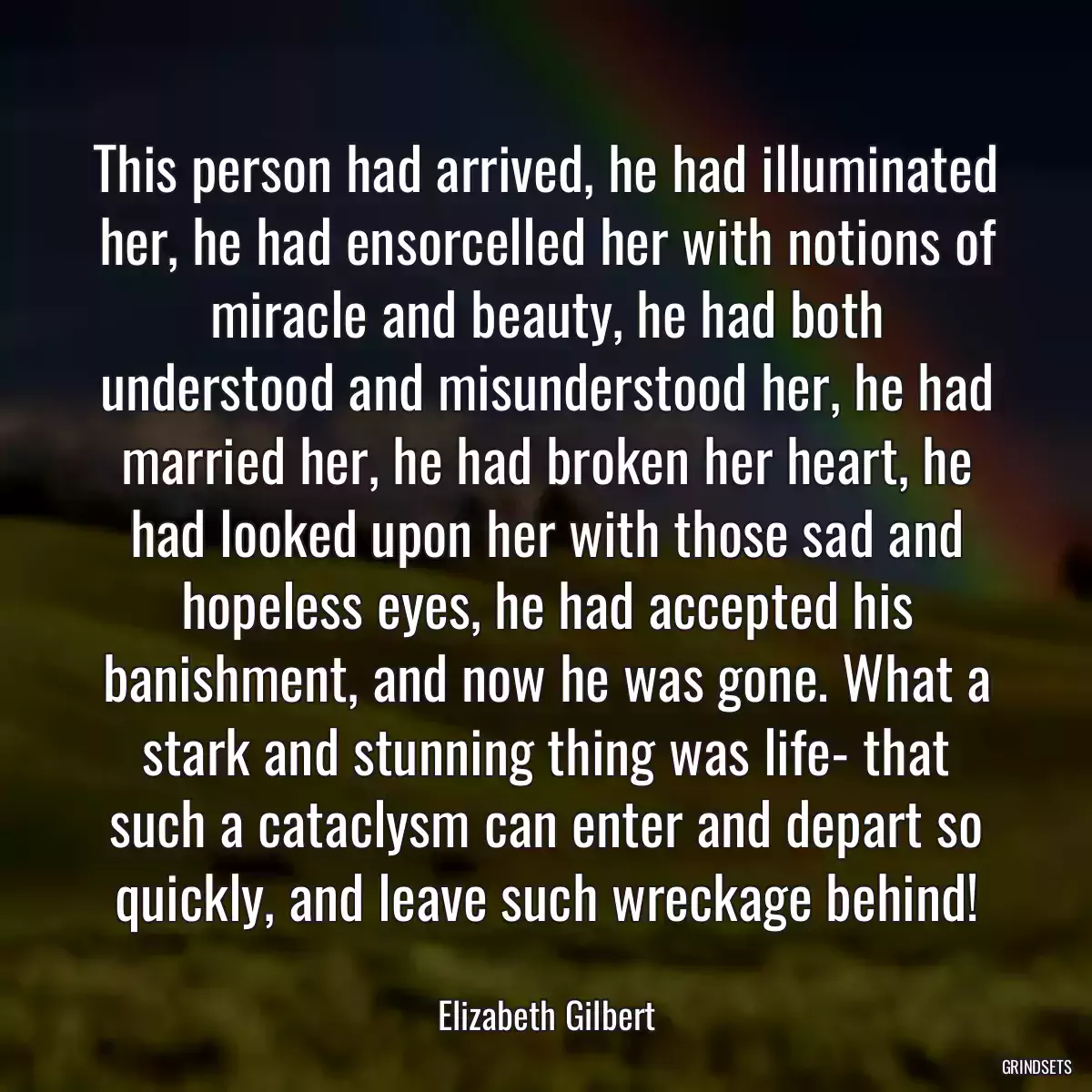 This person had arrived, he had illuminated her, he had ensorcelled her with notions of miracle and beauty, he had both understood and misunderstood her, he had married her, he had broken her heart, he had looked upon her with those sad and hopeless eyes, he had accepted his banishment, and now he was gone. What a stark and stunning thing was life- that such a cataclysm can enter and depart so quickly, and leave such wreckage behind!