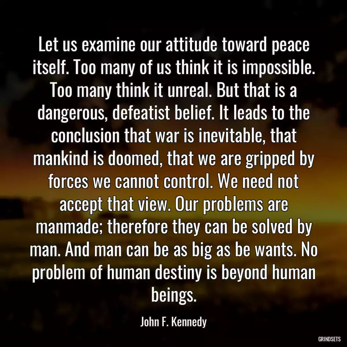 Let us examine our attitude toward peace itself. Too many of us think it is impossible. Too many think it unreal. But that is a dangerous, defeatist belief. It leads to the conclusion that war is inevitable, that mankind is doomed, that we are gripped by forces we cannot control. We need not accept that view. Our problems are manmade; therefore they can be solved by man. And man can be as big as be wants. No problem of human destiny is beyond human beings.